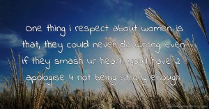 One thing i respect about women is that, they could never do wrong, even if they smash ur heart, you'll have 2 apologise 4 not being strong enough