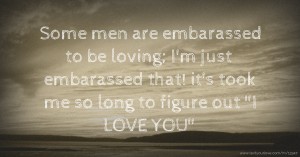 Some men are embarassed to be loving; I'm just embarassed that! it's took me so long to figure out I LOVE YOU