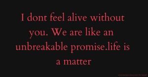 I dont feel alive without you. We are like an unbreakable promise.life is a matter.