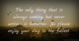 The only thing that is always coming but never arrives is tomorrow. So please enjoy your day to the fullest.