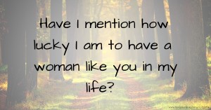 Have I mention how lucky I am to have a woman like you in my life?