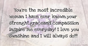 You're the most incredible woman I have ever known.your strenght,graceand compassion inspire me everyday! I love you sunshine and I will always do!!!