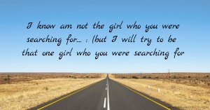 I know am not the girl who you were searching for.... : (but I will try to be that one girl who you were searching for
