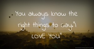 You always know the right things to say.I LOVE YOU