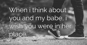 When i think about you and my babe, i wish you were in her place.