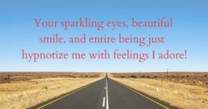 Your sparkling eyes, beautiful smile, and entire being just hypnotize me with feelings I adore!