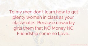 To my men don't learn how to get plenty women in class as your classmates. Because nowaday girls them that NO Money NO Friendship some no Love..