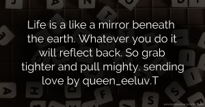 Life is a like a mirror beneath the earth. Whatever you do it will reflect back. So grab tighter and pull mighty. sending love by queen_eeluv.T