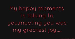 My happy moments is talking to you,meeting you was my greatest joy....