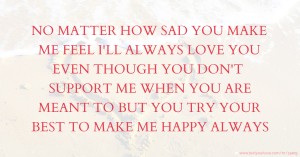 NO MATTER HOW SAD YOU MAKE ME FEEL I'LL ALWAYS LOVE YOU EVEN THOUGH YOU DON'T SUPPORT ME WHEN YOU ARE MEANT TO BUT YOU TRY YOUR BEST TO MAKE ME HAPPY ALWAYS