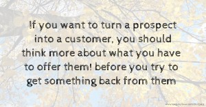 If you want to turn a prospect into a customer, you should think more about what you have to offer them! before you try to get something back from them.