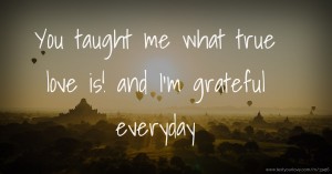You taught me what true love is! and I'm grateful everyday.
