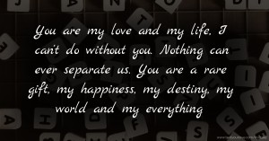 You are my love and my life, I can't do without you. Nothing can ever separate us. You are a rare gift, my happiness, my destiny, my world and my everything.