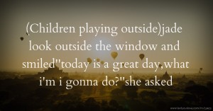(Children playing outside)jade look outside the window and smiled''today is a great day,what i'm i gonna do?''she asked.