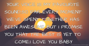 YOUR VOICE IS MY FAVOURITE SOUND.SO FAR EVERY MOMENT WE'VE SPENT TOGETHER HAS BEEN AWESOME BUT I PROMISE YOU THAT THE BEST IS YET TO COME.I LOVE YOU BABY