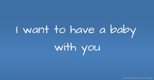 I want to have a baby with you