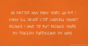 NO MATTER HOW MANY YEARS GO BY!!, I KNOW I'LL NEVER STOP CHOOSING YOU.NOT BECAUSE I HAVE TO! BUT BECAUSE YOU'RE MY PEACE,MY PURPOSE,AND MY HOME.