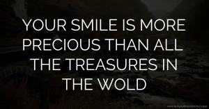 YOUR SMILE IS MORE PRECIOUS THAN ALL THE TREASURES IN THE WOLD.