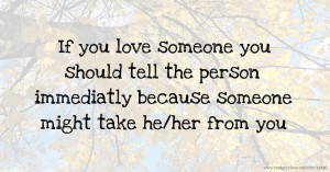 If you love someone you should tell the person immediatly because someone might take he/her from you