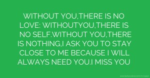 WITHOUT YOU,THERE IS NO LOVE: WITHOUTYOU,THERE IS NO SELF.WITHOUT YOU,THERE IS NOTHING,I ASK YOU TO STAY CLOSE TO ME BECAUSE I WILL ALWAYS NEED YOU.I MISS YOU