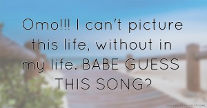 Omo!!! I can't picture this life, without in my life. BABE GUESS THIS SONG?