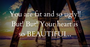 You are fat and so ugly!! But! But! Your heart is so BEAUTIFUL..