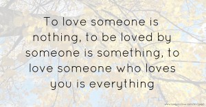 To love someone is nothing, to be loved by someone is something, to love someone who loves you is everything.