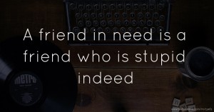 A friend in need is a friend who is stupid indeed.