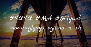 OTUTU OMA OH.(good morning)guys ogumo re oh.
