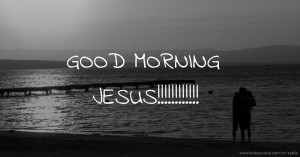 GOOD MORNING JESUS!!!!!!!!!!!!
