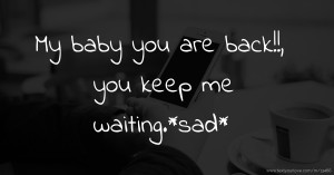 My baby you are back!!, you keep me waiting.*sad*