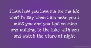 i love how you love me for me idk what to say when i am near you i miss you and you lips on mine and walking to the lake with you and watch the stars at night