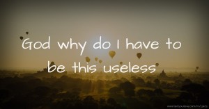 God why do I have to be this useless
