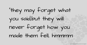 they may forget what you said,but they will never forget how you made them fell, hmmmm