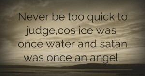 Never be too quick to judge,cos ice was once water and satan was once an angel.
