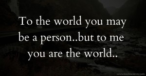 To the world you may be a person..but to me you are the world..