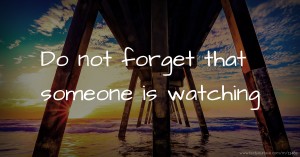 Do not forget that someone is watching