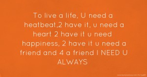To live a life, U need a heatbeat,2 have it, u need a heart 2 have it u need happiness, 2 have it u need a friend and 4 a friend I NEED U ALWAYS.