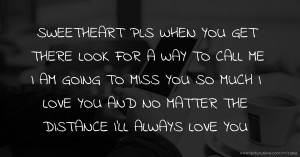 SWEETHEART PLS WHEN YOU GET THERE LOOK FOR A WAY TO CALL ME I AM GOING TO MISS YOU SO MUCH I LOVE YOU AND NO MATTER THE DISTANCE I'LL ALWAYS LOVE YOU