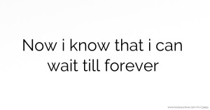 Now i know that i can wait till forever