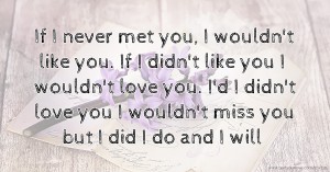 If I never met you, I wouldn't like you. If I didn't like you I wouldn't love you. I'd I didn't love you I wouldn't miss you but I did I do and I will.
