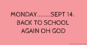 MONDAY........SEPT 14. BACK TO SCHOOL AGAIN OH GOD