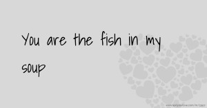 You are the fish in my soup