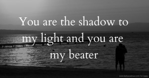 You are the shadow to my light and you are my beater.