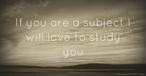 If you are a subject I will love to study you.