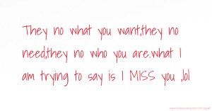 They no what you want,they no need,they no who you are.what I am trying to say is I MISS you ,lol