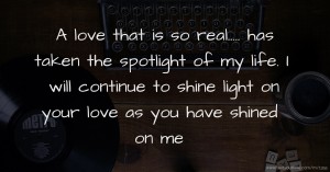 A love that is so real..... has taken the spotlight of my life. I will continue to shine light on your love as you have shined on me.