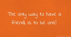 The only way to have a friend, is to be one!