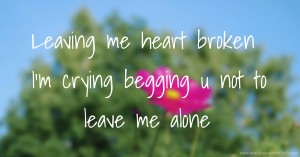 Leaving me heart broken I'm crying begging u not to leave me alone