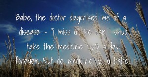 Babe, the doctor diagonised me of a disease - i miss u. He said i shud take the medicine 2x3 a day forever. But de medicine iz u babe!